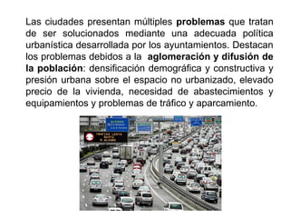 Las ciudades presentan múltiples problemas que tratan
de ser solucionados mediante una adecuada política
urbanística desarrollada por los ayuntamientos. Destacan
los problemas debidos a la aglomeración y difusión de
la población: densificación demográfica y constructiva y
presión urbana sobre el espacio no urbanizado, elevado
precio de la vivienda, necesidad de abastecimientos y
equipamientos y problemas de tráfico y aparcamiento.
 