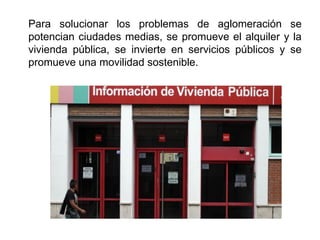 Para solucionar los problemas de aglomeración se
potencian ciudades medias, se promueve el alquiler y la
vivienda pública, se invierte en servicios públicos y se
promueve una movilidad sostenible.
 