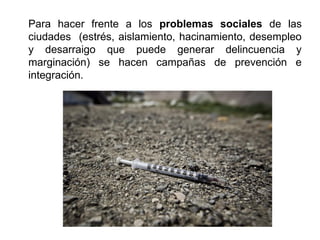 Para hacer frente a los problemas sociales de las
ciudades (estrés, aislamiento, hacinamiento, desempleo
y desarraigo que puede generar delincuencia y
marginación) se hacen campañas de prevención e
integración.
 