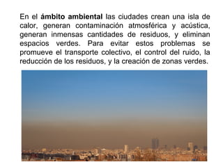 En el ámbito ambiental las ciudades crean una isla de
calor, generan contaminación atmosférica y acústica,
generan inmensas cantidades de residuos, y eliminan
espacios verdes. Para evitar estos problemas se
promueve el transporte colectivo, el control del ruido, la
reducción de los residuos, y la creación de zonas verdes.
 