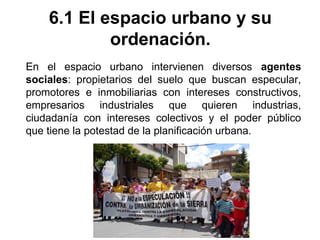 6.1 El espacio urbano y su
ordenación.
En el espacio urbano intervienen diversos agentes
sociales: propietarios del suelo que buscan especular,
promotores e inmobiliarias con intereses constructivos,
empresarios industriales que quieren industrias,
ciudadanía con intereses colectivos y el poder público
que tiene la potestad de la planificación urbana.
 