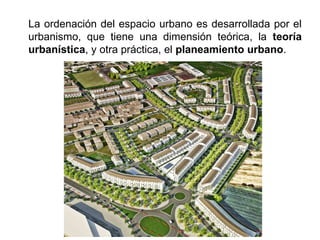 La ordenación del espacio urbano es desarrollada por el
urbanismo, que tiene una dimensión teórica, la teoría
urbanística, y otra práctica, el planeamiento urbano.
 