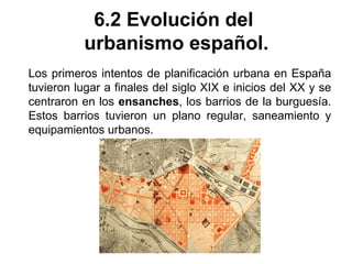 6.2 Evolución del
urbanismo español.
Los primeros intentos de planificación urbana en España
tuvieron lugar a finales del siglo XIX e inicios del XX y se
centraron en los ensanches, los barrios de la burguesía.
Estos barrios tuvieron un plano regular, saneamiento y
equipamientos urbanos.
 