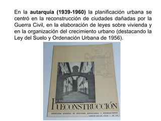 En la autarquía (1939-1960) la planificación urbana se
centró en la reconstrucción de ciudades dañadas por la
Guerra Civil, en la elaboración de leyes sobre vivienda y
en la organización del crecimiento urbano (destacando la
Ley del Suelo y Ordenación Urbana de 1956).
 