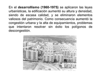 En el desarrollismo (1960-1975) se aplicaron las leyes
urbanísticas, la edificación aumentó su altura y densidad,
siendo de escasa calidad, y se eliminaron elementos
valiosos del patrimonio. Como consecuencia aumentó la
congestión urbana y la alta de equipamientos, problemas
que intentaron resolver sin éxito los polígonos de
descongestión.
 