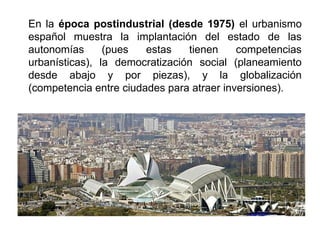En la época postindustrial (desde 1975) el urbanismo
español muestra la implantación del estado de las
autonomías (pues estas tienen competencias
urbanísticas), la democratización social (planeamiento
desde abajo y por piezas), y la globalización
(competencia entre ciudades para atraer inversiones).
 