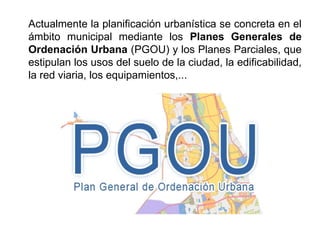 Actualmente la planificación urbanística se concreta en el
ámbito municipal mediante los Planes Generales de
Ordenación Urbana (PGOU) y los Planes Parciales, que
estipulan los usos del suelo de la ciudad, la edificabilidad,
la red viaria, los equipamientos,...
 