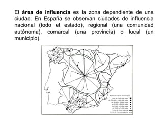 El área de influencia es la zona dependiente de una
ciudad. En España se observan ciudades de influencia
nacional (todo el estado), regional (una comunidad
autónoma), comarcal (una provincia) o local (un
municipio).
 