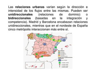 Las relaciones urbanas varían según la dirección e
intensidad de los flujos entre las mismas. Pueden ser
unidireccionales (relaciones de dominio) o
bidireccionales (basadas en la integración y
competencia). Madrid y Barcelona encabezan relaciones
unidireccionales, mientras que en el nordeste de España
cinco metrópolis interaccionan más entre sí.
 