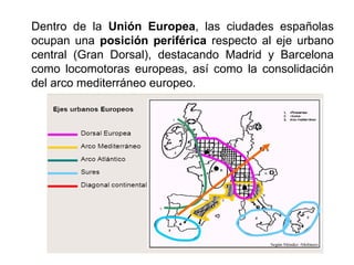 Dentro de la Unión Europea, las ciudades españolas
ocupan una posición periférica respecto al eje urbano
central (Gran Dorsal), destacando Madrid y Barcelona
como locomotoras europeas, así como la consolidación
del arco mediterráneo europeo.
 