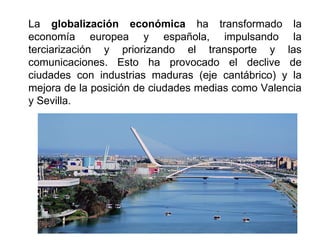 La globalización económica ha transformado la
economía europea y española, impulsando la
terciarización y priorizando el transporte y las
comunicaciones. Esto ha provocado el declive de
ciudades con industrias maduras (eje cantábrico) y la
mejora de la posición de ciudades medias como Valencia
y Sevilla.
 