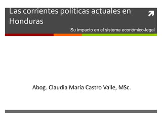 Las corrientes políticas actuales en
Honduras
Abog. Claudia María Castro Valle, MSc.
Su impacto en el sistema económico-legal
 