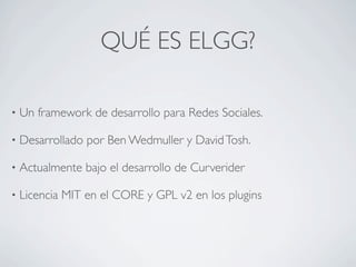 QUÉ ES ELGG?

•   Un framework de desarrollo para Redes Sociales.

•   Desarrollado por Ben Wedmuller y David Tosh.

•   Actualmente bajo el desarrollo de Curverider

•   Licencia MIT en el CORE y GPL v2 en los plugins
 