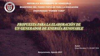 REPÚBLICA BOLIVARIANA DE VENEZUELA
MINISTERIO DEL PODER POPULAR PARA LA EDUCACIÓN
UNIVERSIDAD “FERMÍN TORO”
PROPUESTA PARA LA ELABORACIÓN DE
UN GENERADOR DE ENERGÍA RENOVABLE
Barquisimeto, Agosto 2021
Autor:
Elias Morales C.I 28.667.554
 