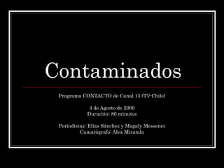 Contaminados Programa CONTACTO de Canal 13 (TV-Chile) 4 de Agosto de 2009 Duración: 80 minutos Periodistas: Elías Sánchez y Magaly Messenet Camarógrafo: Alex Miranda 