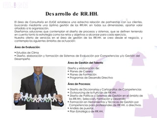 El área de Consultoría en ELIGE establece una estrecha relación de partnership con sus clientes, buscando mediante una óptima gestión de los RR.HH. en todas sus dimensiones, aportar valor añadido a la organización.  Diseñamos soluciones que contemplan el diseño de procesos y sistemas, que se definen teniendo en cuenta tanto la estrategia como los retos y objetivos a alcanzar para cada ejercicio.  Nuestra oferta de servicios en el área de gestión de los RR.HH. se crea desde el negocio, y contempla los siguientes ámbitos de actuación:  Área de Evaluación : Estudios de Clima  Diseño, elaboración y formación de Sistemas de Evaluación por Competencias y/o Gestión del  Desempeño Área de Gestión del Talento  Diseño y elaboración de:  Planes de Carrera Planes de Formación  Programas de Desarrollo Directivo  Área de Procesos : Diseño de Diccionarios y Cartografías de Competencias  Outsourcing de la Función de RR.HH.  Diseño de Políticas y Sistemas de Gestión en el ámbito de los RR.HH.; Selección, Formación y Desarrollo  Formación en Herramientas y Técnicas de Gestión por Competencias para profesionales de RR.HH. o directivos. Análisis de puestos Plan Estratégico de RR.HH. Desarrollo de RR.HH. 