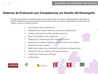 Un adecuado Sistemas de Evaluación por Competencias y/o Gestión del Desempeño asociado al Sistema Retributivo e s una herramienta básica para poner en marcha diferentes procedimientos de mejora continua. Nuestro proceso: Sistemas de Evaluación por Competencias y/o Gestión del Desempeño Conocimiento de la organización.  Establecimiento de los criterios de niveles de la organización Análisis y propuesta de Política De Remuneración Diseño de Modelo de Plan de Carrera Preparación y Presentación de modelos evaluativos.  Resolución de Criterios Valorativos para el avance en la Carrera. Objetivación de la medida. Diseño del modelo como Herramienta ajustada a la Organización. Elaboración de documentos: Manuales, formatos, ... Presentación, Formación y Entrega Implantación ALGUNOS DE NUESTROS PROYECTOS 