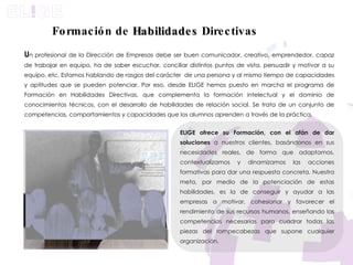 U n   profesional de la Dirección de Empresas debe ser buen comunicador, creativo, emprendedor, capaz de trabajar en equipo, ha de saber escuchar, conciliar distintos puntos de vista, persuadir y motivar a su equipo, etc. Estamos hablando de rasgos del carácter  de una persona y al mismo tiempo de capacidades y aptitudes que se pueden potenciar. Por eso, desde ELIGE hemos puesto en marcha el programa de Formación en Habilidades Directivas, que complementa la formación intelectual y el dominio de conocimientos técnicos, con el desarrollo de habilidades de relación social. Se trata de un conjunto de competencias, comportamientos y capacidades que los alumnos aprenden a través de la práctica. ELIGE ofrece su Formación, con el afán de dar soluciones  a nuestros clientes, basándonos en sus necesidades reales, de forma que adaptamos, contextualizamos y dinamizamos las acciones formativas para dar una respuesta concreta. Nuestra meta, por medio de la potenciación de estas habilidades, es la de conseguir y ayudar a las empresas a motivar, cohesionar y favorecer el rendimiento de sus recursos humanos, enseñando las competencias necesarias para cuadrar todas las piezas del rompecabezas que supone cualquier organización.  Formación de  Habilidades  Directivas Adaptamos y personalizamos nuestros programas de formación tanto a los objetivos y las necesidades de su organización, como a las características de los participantes.  
