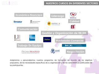 Liderazgo Comunicación Habilidades Comercial Trabajo En Equipo Negociación Gestión y Organización de RR.HH. Calidad Económico-financiera  NUESTROS CURSOS EN DIFERENTES SECTORES Adaptamos y personalizamos nuestros programas de formación en función de los objetivos propuestos, de las necesidades específicas de su organización y de las características particulares de los participantes 