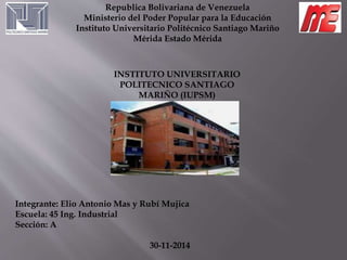 Republica Bolivariana de Venezuela 
Ministerio del Poder Popular para la Educación 
Instituto Universitario Politécnico Santiago Mariño 
Mérida Estado Mérida 
INSTITUTO UNIVERSITARIO 
POLITECNICO SANTIAGO 
MARIÑO (IUPSM) 
Integrante: Elio Antonio Mas y Rubí Mujica 
Escuela: 45 Ing. Industrial 
Sección: A 
30-11-2014 
 