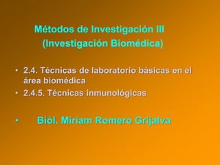 Métodos de Investigación III
(Investigación Biomédica)
• 2.4. Técnicas de laboratorio básicas en el
área biomédica
• 2.4.5. Técnicas inmunológicas
• Biól. Miriam Romero Grijalva
 