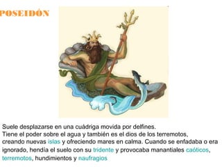 POSEIDÓN

Suele desplazarse en una cuádriga movida por delfines.
Tiene el poder sobre el agua y también es el dios de los terremotos,
creando nuevas islas y ofreciendo mares en calma. Cuando se enfadaba o era
ignorado, hendía el suelo con su tridente y provocaba manantiales caóticos,
terremotos, hundimientos y naufragios

 