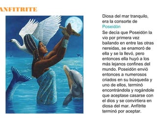 ANFITRITE

Diosa del mar tranquilo,
era la consorte de
Poseidón
Se decía que Poseidón la
vio por primera vez
bailando en entre las otras
nereidas, se enamoró de
ella y se la llevó, pero
entonces ella huyó a los
más lejanos confines del
mundo. Poseidón envió
entonces a numerosos
criados en su búsqueda y
uno de ellos, terminó
encontrándola y rogándole
que aceptase casarse con
el dios y se convirtiera en
diosa del mar. Anfítrite
terminó por aceptar.

 