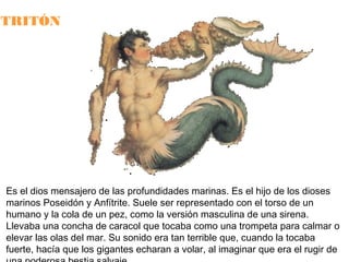 TRITÓN

Es el dios mensajero de las profundidades marinas. Es el hijo de los dioses
marinos Poseidón y Anfítrite. Suele ser representado con el torso de un
humano y la cola de un pez, como la versión masculina de una sirena.
Llevaba una concha de caracol que tocaba como una trompeta para calmar o
elevar las olas del mar. Su sonido era tan terrible que, cuando la tocaba
fuerte, hacía que los gigantes echaran a volar, al imaginar que era el rugir de

 