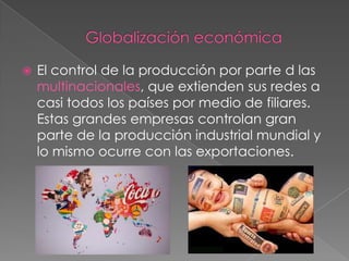  El control de la producción por parte d las
multinacionales, que extienden sus redes a
casi todos los países por medio de filiares.
Estas grandes empresas controlan gran
parte de la producción industrial mundial y
lo mismo ocurre con las exportaciones.
 