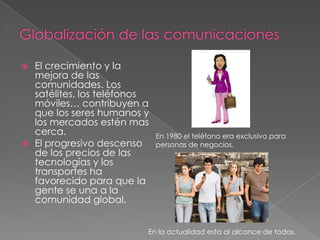  El crecimiento y la
mejora de las
comunidades. Los
satélites, los teléfonos
móviles… contribuyen a
que los seres humanos y
los mercados estén mas
cerca.
 El progresivo descenso
de los precios de las
tecnologías y los
transportes ha
favorecido para que la
gente se una a la
comunidad global.
En 1980 el teléfono era exclusivo para
personas de negocios.
En la actualidad esta al alcance de todos.
 