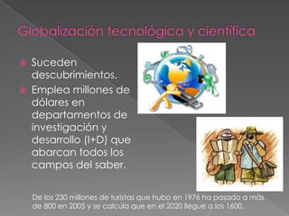  Suceden
descubrimientos.
 Emplea millones de
dólares en
departamentos de
investigación y
desarrollo (I+D) que
abarcan todos los
campos del saber.
De los 230 millones de turistas que hubo en 1976 ha pasado a más
de 800 en 2005 y se calcula que en el 2020 llegue a los 1600.
 