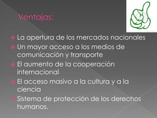  La apertura de los mercados nacionales
 Un mayor acceso a los medios de
comunicación y transporte
 El aumento de la cooperación
internacional
 El acceso masivo a la cultura y a la
ciencia
 Sistema de protección de los derechos
humanos.
 