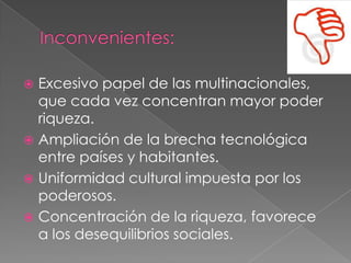  Excesivo papel de las multinacionales,
que cada vez concentran mayor poder
riqueza.
 Ampliación de la brecha tecnológica
entre países y habitantes.
 Uniformidad cultural impuesta por los
poderosos.
 Concentración de la riqueza, favorece
a los desequilibrios sociales.
 