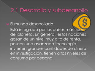  El mundo desarrollado
Está integrado por los países más ricos
del planeta. En general, estas naciones
gozan de un nivel muy alto de renta,
poseen una avanzada tecnología,
invierten grandes cantidades de dinero
en investigación, tienen altos niveles de
consumo por persona.
 