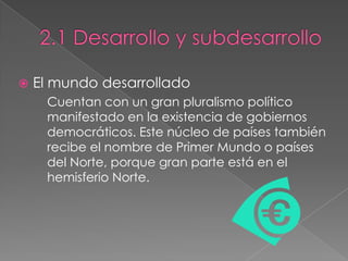  El mundo desarrollado
Cuentan con un gran pluralismo político
manifestado en la existencia de gobiernos
democráticos. Este núcleo de países también
recibe el nombre de Primer Mundo o países
del Norte, porque gran parte está en el
hemisferio Norte.
 