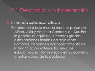  El mundo subdesarrollado
Pertenecen a este mundo muchos países de
África, Asia y América Central y del Sur. Por
lo general aunque en diferentes grados,
estas naciones tienen una baja renta
nacional, dependen económicamente de
la financiación exterior, los servicios
educativos, sanitarios y sociales no cubren a
amplias capas de la población.
 