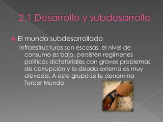  El mundo subdesarrollado
Infraestructuras son escasas, el nivel de
consumo es bajo, persisten regímenes
políticos dictatoriales con graves problemas
de corrupción y la deuda externa es muy
elevada. A este grupo se le denomina
Tercer Mundo.
 
