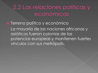  Terreno político y económico
La mayoría de las naciones africanas y
asiáticas fueron colonias de las
potencias europeas y mantienen fuertes
vínculos con sus metrópolis.
 