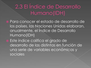  Para conocer el estado de desarrollo de
los países, las Naciones Unidas elaboran,
anualmente, el Índice de Desarrollo
Humano(IDH)
 Este índice califica el grado de
desarrollo de las distintas en función de
una serie de variables económicas y
sociales
 