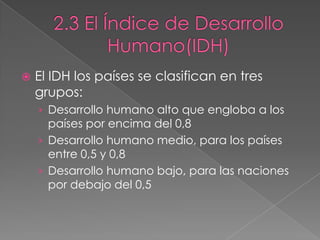 El IDH los países se clasifican en tres
grupos:
› Desarrollo humano alto que engloba a los
países por encima del 0,8
› Desarrollo humano medio, para los países
entre 0,5 y 0,8
› Desarrollo humano bajo, para las naciones
por debajo del 0,5
 