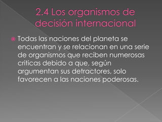  Todas las naciones del planeta se
encuentran y se relacionan en una serie
de organismos que reciben numerosas
criticas debido a que, según
argumentan sus detractores, solo
favorecen a las naciones poderosas.
 