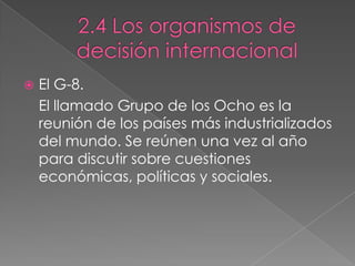  El G-8.
El llamado Grupo de los Ocho es la
reunión de los países más industrializados
del mundo. Se reúnen una vez al año
para discutir sobre cuestiones
económicas, políticas y sociales.
 