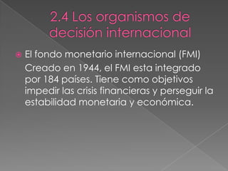  El fondo monetario internacional (FMI)
Creado en 1944, el FMI esta integrado
por 184 países. Tiene como objetivos
impedir las crisis financieras y perseguir la
estabilidad monetaria y económica.
 