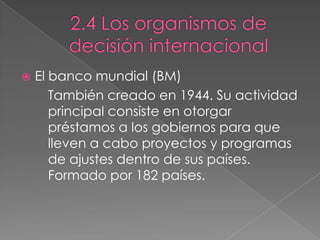  El banco mundial (BM)
También creado en 1944. Su actividad
principal consiste en otorgar
préstamos a los gobiernos para que
lleven a cabo proyectos y programas
de ajustes dentro de sus países.
Formado por 182 países.
 