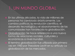  En las ultimas décadas, la vida de millones de
personas ha cambiado drásticamente. Los
cambios políticos, la revolución científica, el
desarrollo tecnológico y el abaratamiento de las
comunidades han favorecido la globalización.
 Globalización: Se hace referencia a una nueva
forma de relaciones sociales, culturales y
económicas a nivel mundial.
 El termino globalización fue utilizado por primera
vez en 1983 por Theodore Levitt en su articulo La
globalización de los mercados.
 