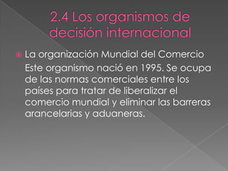  La organización Mundial del Comercio
Este organismo nació en 1995. Se ocupa
de las normas comerciales entre los
países para tratar de liberalizar el
comercio mundial y eliminar las barreras
arancelarias y aduaneras.
 