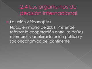  La unión Africana(UA)
Nació en marzo de 2001. Pretende
reforzar la cooperación entre los países
miembros y acelerar la unión política y
socioeconómica del continente
 