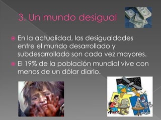  En la actualidad, las desigualdades
entre el mundo desarrollado y
subdesarrollado son cada vez mayores.
 El 19% de la población mundial vive con
menos de un dólar diario.
 