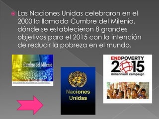  Las Naciones Unidas celebraron en el
2000 la llamada Cumbre del Milenio,
dónde se establecieron 8 grandes
objetivos para el 2015 con la intención
de reducir la pobreza en el mundo.
 
