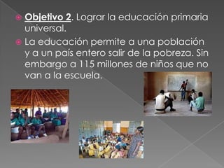  Objetivo 2. Lograr la educación primaria
universal.
 La educación permite a una población
y a un país entero salir de la pobreza. Sin
embargo a 115 millones de niños que no
van a la escuela.
 